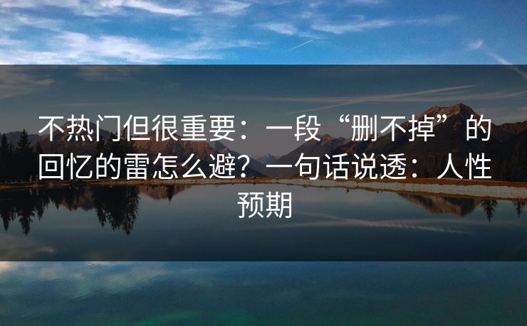 不热门但很重要:一段“删不掉”的回忆的雷怎么避?一句话说透:人性预期 不热门但很重要:一段“删不掉”的回忆的雷怎么避?一句话说透:人性预期
