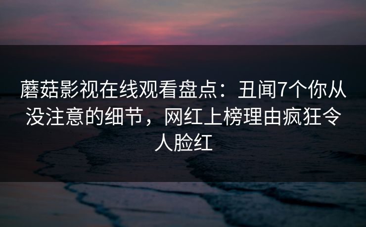 蘑菇影视在线观看盘点:丑闻7个你从没注意的细节,网红上榜理由疯狂令人脸红 蘑菇影视在线观看盘点:丑闻7个你从没注意的细节,网红上榜理由疯狂令人脸红