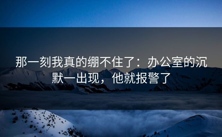那一刻我真的绷不住了:办公室的沉默一出现,他就报警了 那一刻我真的绷不住了:办公室的沉默一出现,他就报警了