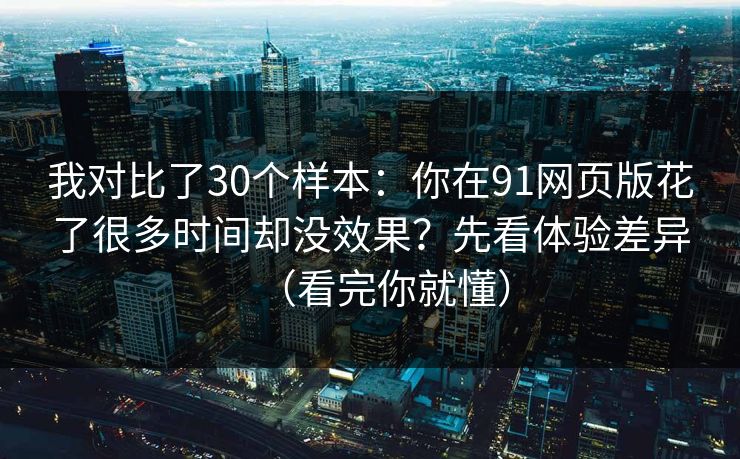 我对比了30个样本：你在91网页版花了很多时间却没效果？先看体验差异（看完你就懂）
