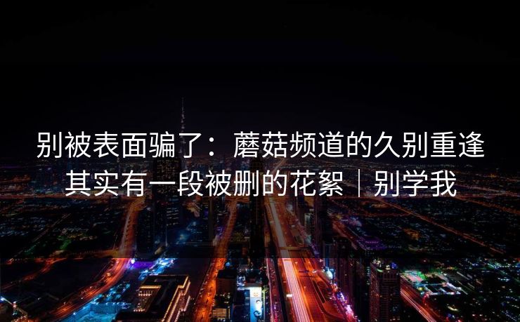 别被表面骗了:蘑菇频道的久别重逢其实有一段被删的花絮|别学我 别被表面骗了:蘑菇频道的久别重逢其实有一段被删的花絮|别学我