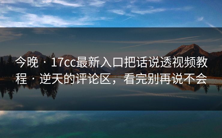今晚 · 17cc最新入口把话说透视频教程 · 逆天的评论区，看完别再说不会
