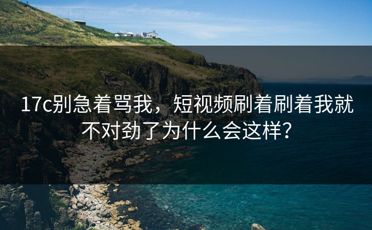 17c别急着骂我，短视频刷着刷着我就不对劲了为什么会这样？